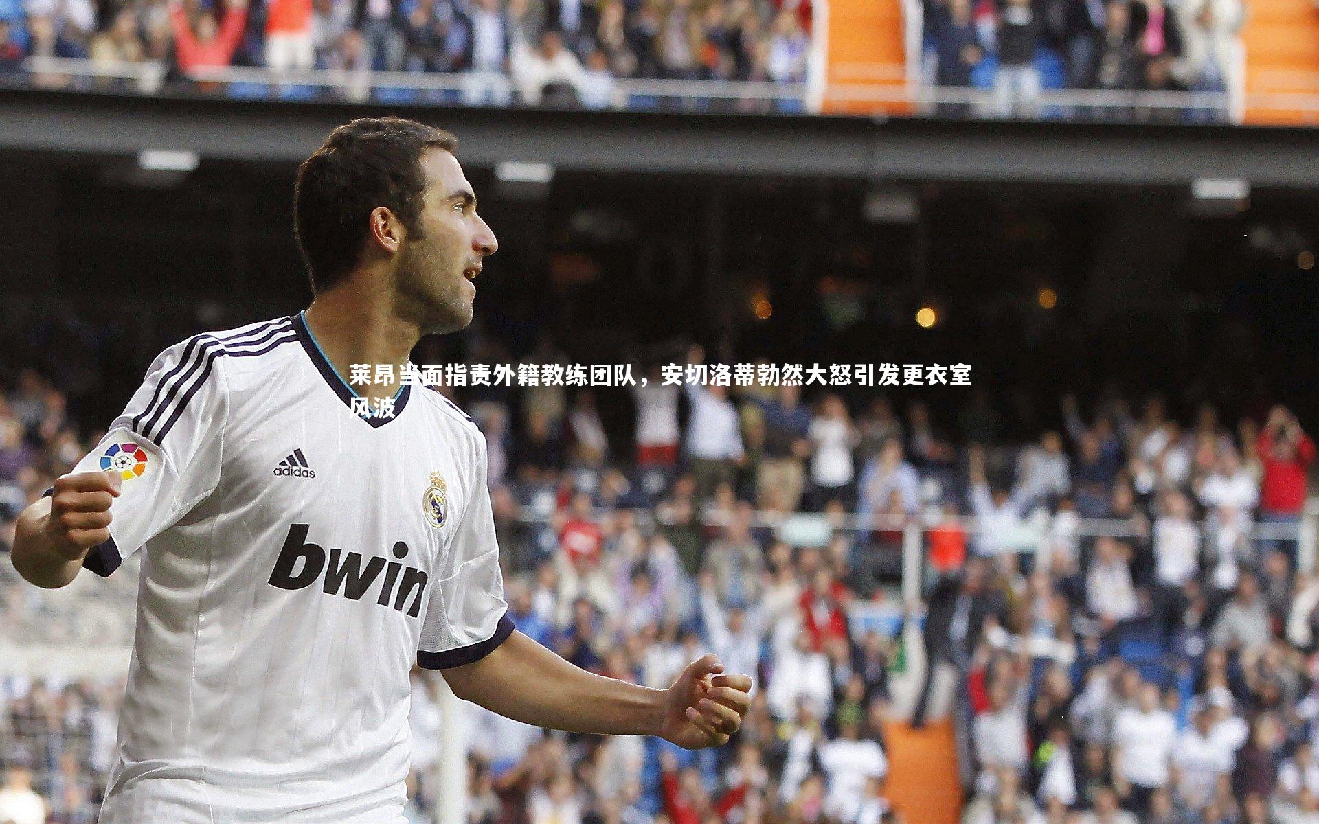 莱昂当面指责外籍教练团队，安切洛蒂勃然大怒引发更衣室风波